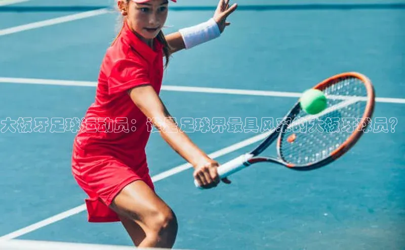 MKsports官方网站百度大脑大板牙足球运动员：谁是足球界最具风采的大板牙球员？