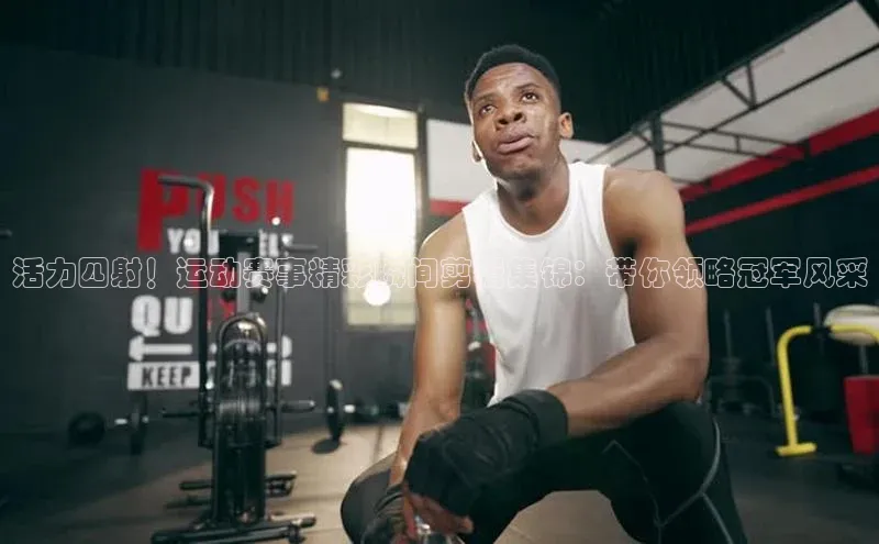 MKSPORTS体育百度手机卫士活力四射！运动赛事精彩瞬间剪辑集锦：带你领略冠军风采