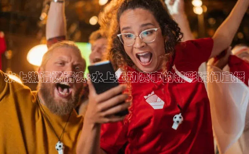 水上激情燃情赛:水上运动赛事的精彩瞬间直播